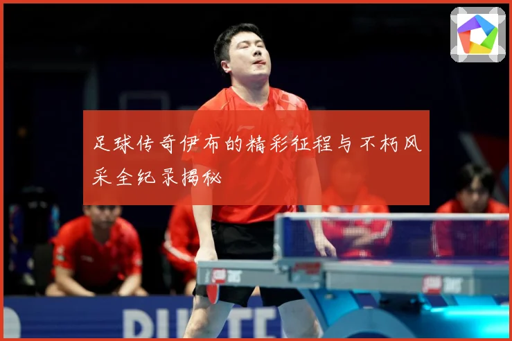 足球传奇伊布的精彩征程与不朽风采全纪录揭秘