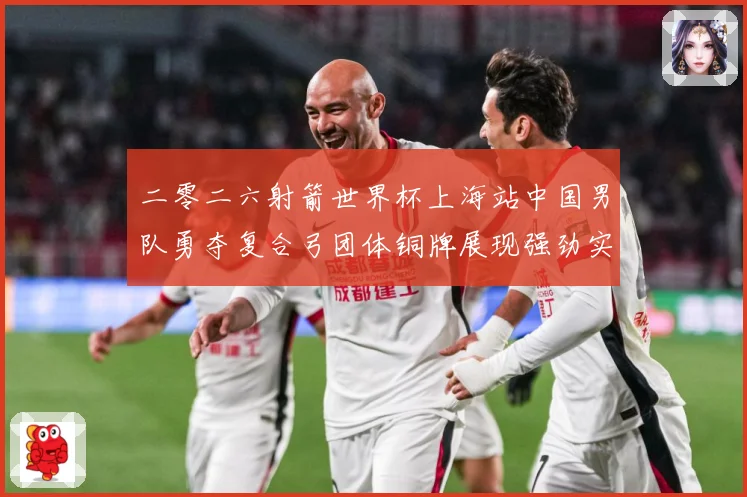 二零二六射箭世界杯上海站中国男队勇夺复合弓团体铜牌展现强劲实数据研判