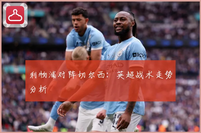 利物浦对阵切尔西：英超战术走势分析