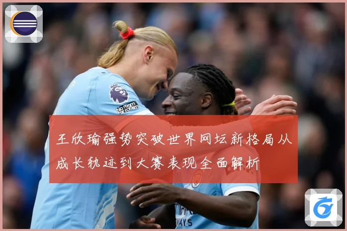王欣瑜强势突破世界网坛新格局从成长轨迹到大赛表现全面解析