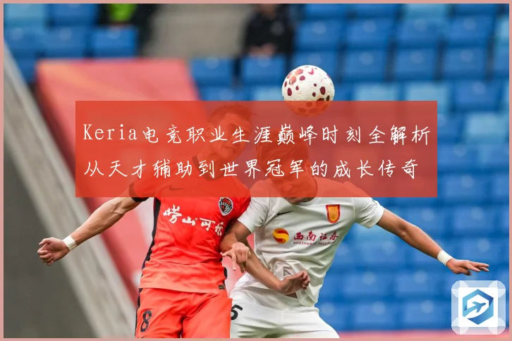 Keria电竞职业生涯巅峰时刻全解析从天才辅助到世界冠军的成长传奇之路