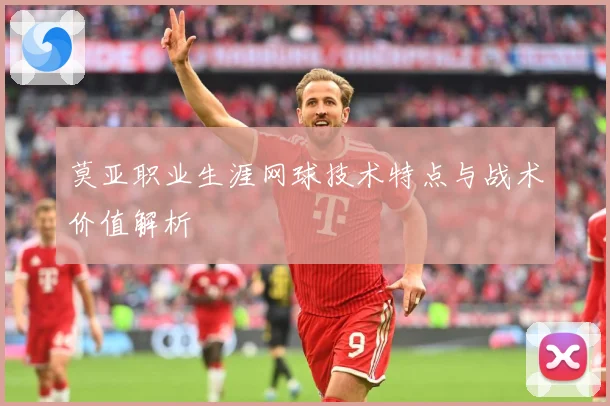 莫亚职业生涯网球技术特点与战术价值解析